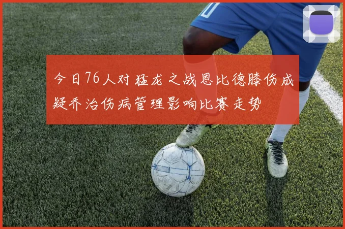 今日76人对猛龙之战恩比德膝伤成疑乔治伤病管理影响比赛走势