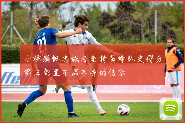 小桥感慨忠诚与坚持黄蜂队史得分第三彰显不离不弃的信念