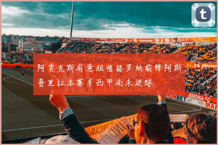 阿贾克斯有意租借赫罗纳前锋阿斯普里拉本赛季西甲尚未进球